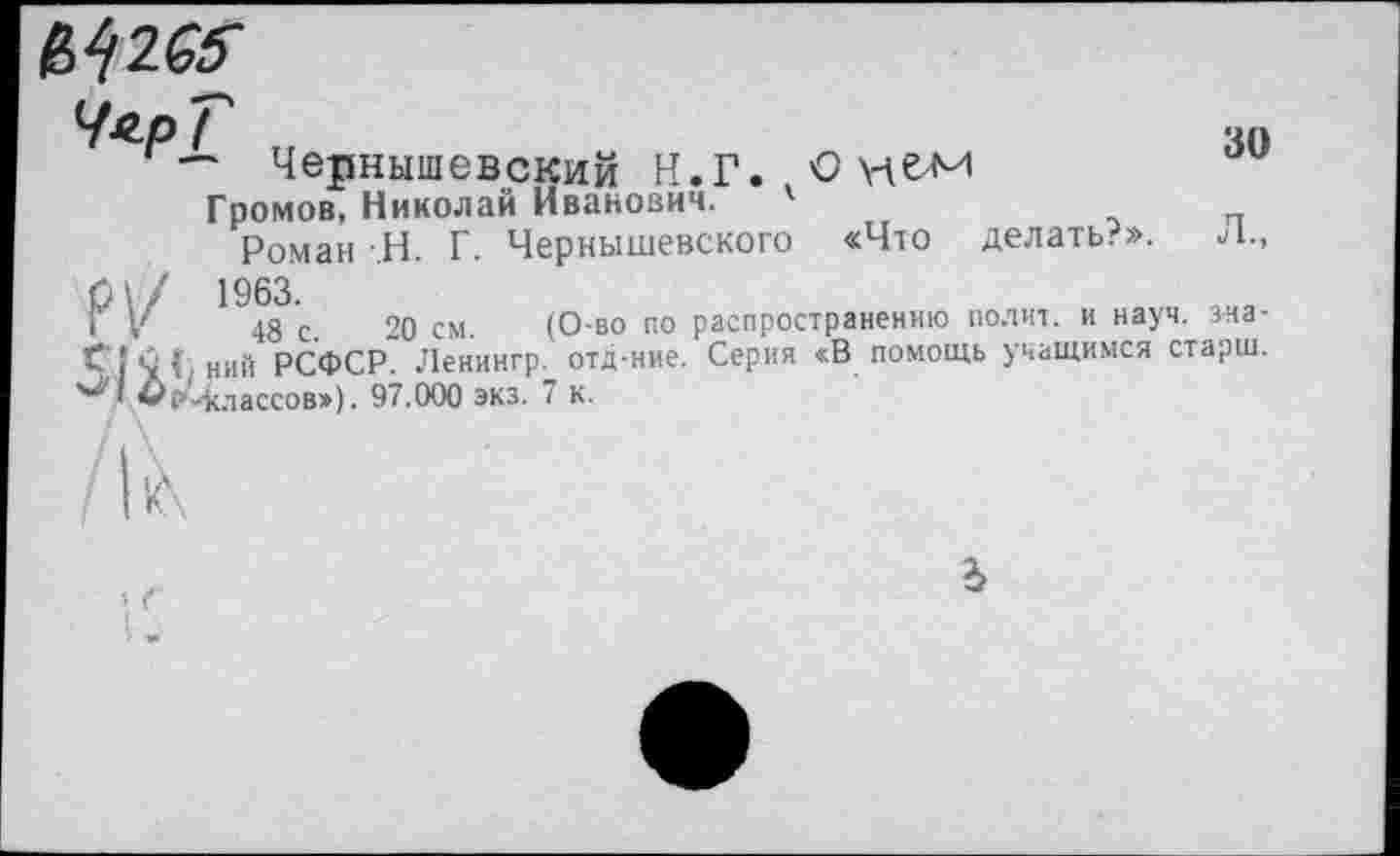 ﻿^2^
ЧярГ
' — Чернышевский Н.Г. О не-м
Громов, Николай Иванович. '
Роман -Н. Г. Чернышевского «Что делать?».
0\/ 1963.
‘ V 48 с. 20 см. (О во по распространению полит, и науч, зна-Г ! С (• ний РСФСР. Ленингр. отд-ние. Серия «В помощь учащимся старш.
I -классов»). 97.000 экз. 7 к.
30
ъ